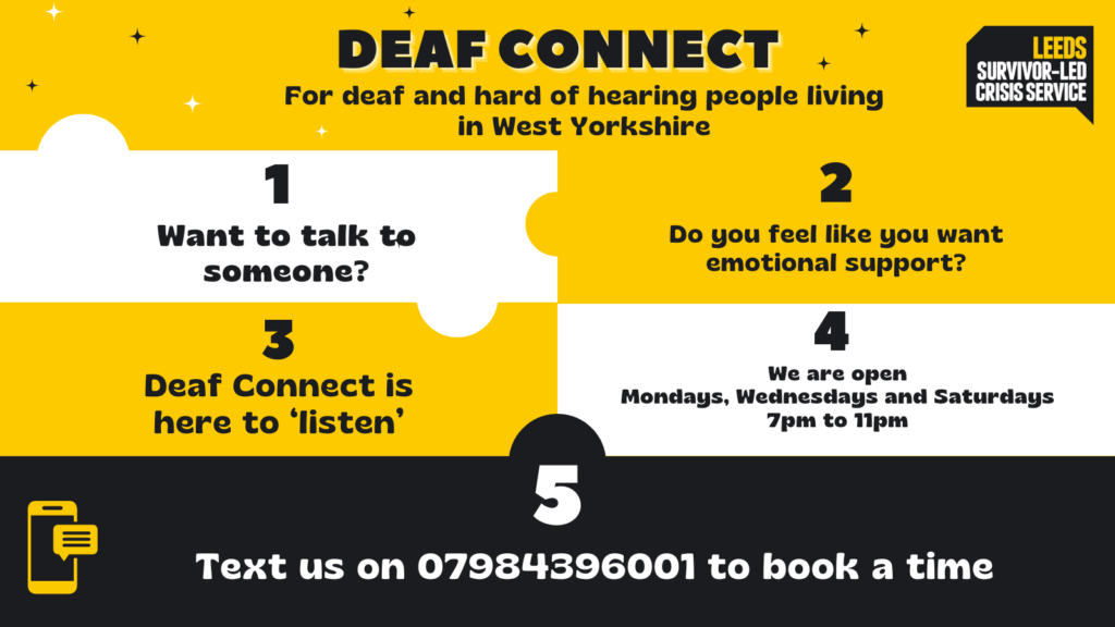 Background is yellow, black and white, looking like puzzle pieces connecting the information. Text reads: Deaf Connect, For deaf and hard of hearing people living in West Yorkshire. 1 Want to talk to someone? 2 Do you feel like you want emotional support? 3 Deaf Connect is here to ‘listen’ 4 We are open Mondays, Wednesdays and Saturdays 7pm to 11pm 5 Text us on 07984396001 to book a time